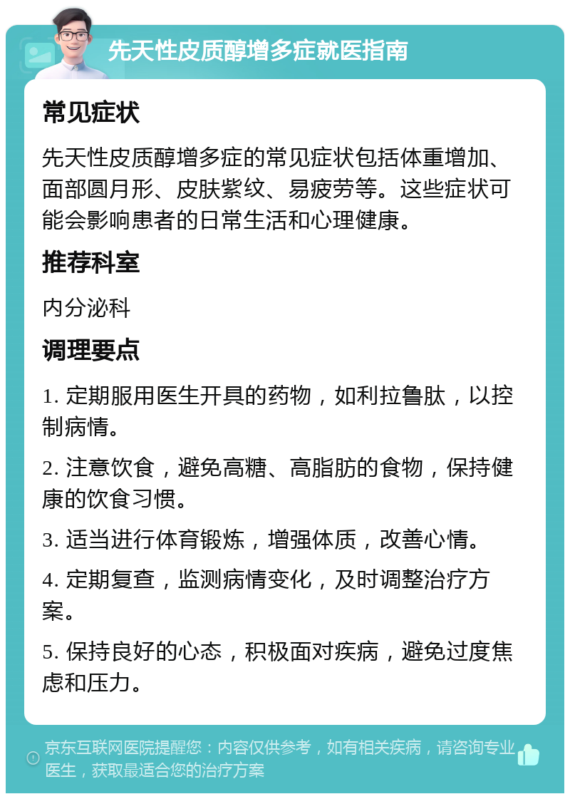 先天性皮质醇增多症就医指南 常见症状 先天性皮质醇增多症的常见症状包括体重增加、面部圆月形、皮肤紫纹、易疲劳等。这些症状可能会影响患者的日常生活和心理健康。 推荐科室 内分泌科 调理要点 1. 定期服用医生开具的药物，如利拉鲁肽，以控制病情。 2. 注意饮食，避免高糖、高脂肪的食物，保持健康的饮食习惯。 3. 适当进行体育锻炼，增强体质，改善心情。 4. 定期复查，监测病情变化，及时调整治疗方案。 5. 保持良好的心态，积极面对疾病，避免过度焦虑和压力。