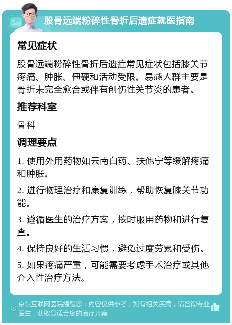 股骨远端粉碎性骨折后遗症就医指南 常见症状 股骨远端粉碎性骨折后遗症常见症状包括膝关节疼痛、肿胀、僵硬和活动受限。易感人群主要是骨折未完全愈合或伴有创伤性关节炎的患者。 推荐科室 骨科 调理要点 1. 使用外用药物如云南白药、扶他宁等缓解疼痛和肿胀。 2. 进行物理治疗和康复训练，帮助恢复膝关节功能。 3. 遵循医生的治疗方案，按时服用药物和进行复查。 4. 保持良好的生活习惯，避免过度劳累和受伤。 5. 如果疼痛严重，可能需要考虑手术治疗或其他介入性治疗方法。