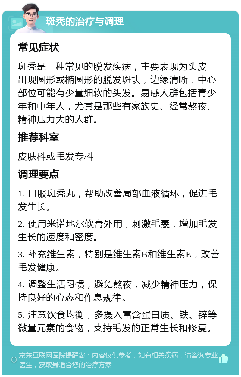 斑秃的治疗与调理 常见症状 斑秃是一种常见的脱发疾病，主要表现为头皮上出现圆形或椭圆形的脱发斑块，边缘清晰，中心部位可能有少量细软的头发。易感人群包括青少年和中年人，尤其是那些有家族史、经常熬夜、精神压力大的人群。 推荐科室 皮肤科或毛发专科 调理要点 1. 口服斑秃丸，帮助改善局部血液循环，促进毛发生长。 2. 使用米诺地尔软膏外用，刺激毛囊，增加毛发生长的速度和密度。 3. 补充维生素，特别是维生素B和维生素E，改善毛发健康。 4. 调整生活习惯，避免熬夜，减少精神压力，保持良好的心态和作息规律。 5. 注意饮食均衡，多摄入富含蛋白质、铁、锌等微量元素的食物，支持毛发的正常生长和修复。