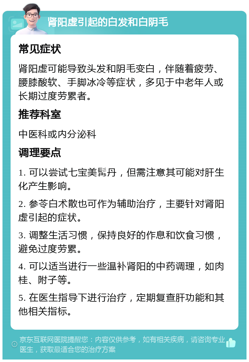 肾阳虚引起的白发和白阴毛 常见症状 肾阳虚可能导致头发和阴毛变白，伴随着疲劳、腰膝酸软、手脚冰冷等症状，多见于中老年人或长期过度劳累者。 推荐科室 中医科或内分泌科 调理要点 1. 可以尝试七宝美髯丹，但需注意其可能对肝生化产生影响。 2. 参苓白术散也可作为辅助治疗，主要针对肾阳虚引起的症状。 3. 调整生活习惯，保持良好的作息和饮食习惯，避免过度劳累。 4. 可以适当进行一些温补肾阳的中药调理，如肉桂、附子等。 5. 在医生指导下进行治疗，定期复查肝功能和其他相关指标。