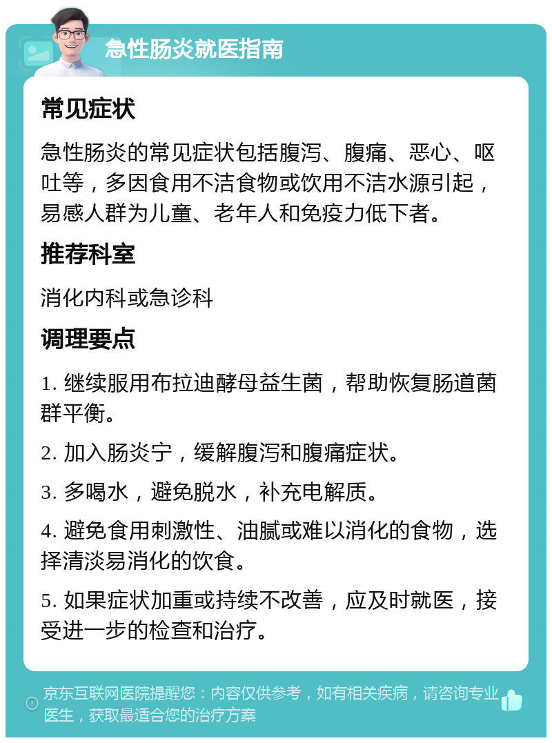 急性肠炎就医指南 常见症状 急性肠炎的常见症状包括腹泻、腹痛、恶心、呕吐等，多因食用不洁食物或饮用不洁水源引起，易感人群为儿童、老年人和免疫力低下者。 推荐科室 消化内科或急诊科 调理要点 1. 继续服用布拉迪酵母益生菌，帮助恢复肠道菌群平衡。 2. 加入肠炎宁，缓解腹泻和腹痛症状。 3. 多喝水，避免脱水，补充电解质。 4. 避免食用刺激性、油腻或难以消化的食物，选择清淡易消化的饮食。 5. 如果症状加重或持续不改善，应及时就医，接受进一步的检查和治疗。