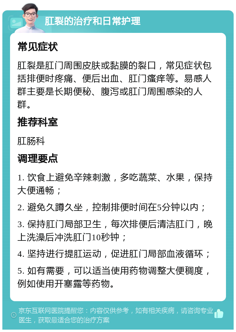 肛裂的治疗和日常护理 常见症状 肛裂是肛门周围皮肤或黏膜的裂口，常见症状包括排便时疼痛、便后出血、肛门瘙痒等。易感人群主要是长期便秘、腹泻或肛门周围感染的人群。 推荐科室 肛肠科 调理要点 1. 饮食上避免辛辣刺激，多吃蔬菜、水果，保持大便通畅； 2. 避免久蹲久坐，控制排便时间在5分钟以内； 3. 保持肛门局部卫生，每次排便后清洁肛门，晚上洗澡后冲洗肛门10秒钟； 4. 坚持进行提肛运动，促进肛门局部血液循环； 5. 如有需要，可以适当使用药物调整大便稠度，例如使用开塞露等药物。