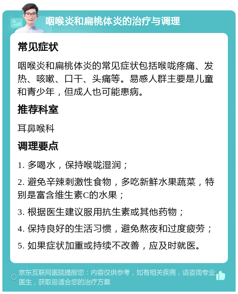 咽喉炎和扁桃体炎的治疗与调理 常见症状 咽喉炎和扁桃体炎的常见症状包括喉咙疼痛、发热、咳嗽、口干、头痛等。易感人群主要是儿童和青少年，但成人也可能患病。 推荐科室 耳鼻喉科 调理要点 1. 多喝水，保持喉咙湿润； 2. 避免辛辣刺激性食物，多吃新鲜水果蔬菜，特别是富含维生素C的水果； 3. 根据医生建议服用抗生素或其他药物； 4. 保持良好的生活习惯，避免熬夜和过度疲劳； 5. 如果症状加重或持续不改善，应及时就医。