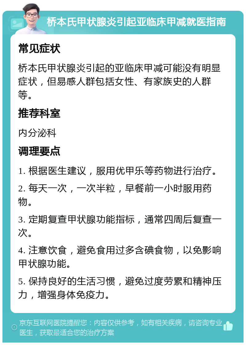 桥本氏甲状腺炎引起亚临床甲减就医指南 常见症状 桥本氏甲状腺炎引起的亚临床甲减可能没有明显症状，但易感人群包括女性、有家族史的人群等。 推荐科室 内分泌科 调理要点 1. 根据医生建议，服用优甲乐等药物进行治疗。 2. 每天一次，一次半粒，早餐前一小时服用药物。 3. 定期复查甲状腺功能指标，通常四周后复查一次。 4. 注意饮食，避免食用过多含碘食物，以免影响甲状腺功能。 5. 保持良好的生活习惯，避免过度劳累和精神压力，增强身体免疫力。