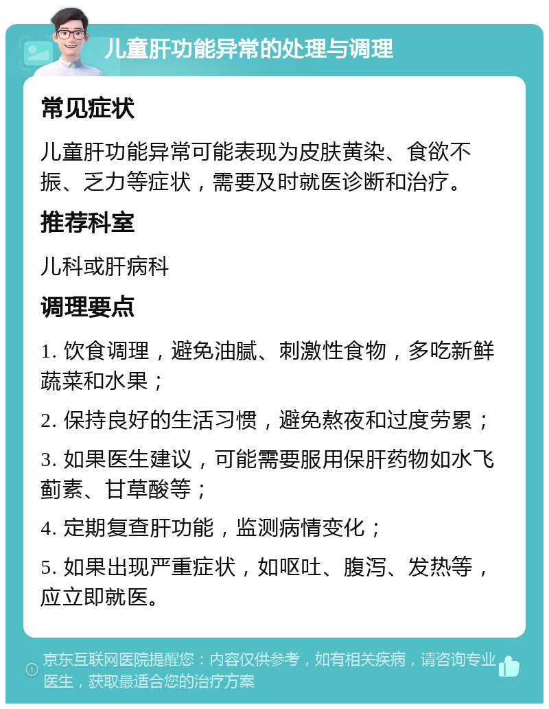 儿童肝功能异常的处理与调理 常见症状 儿童肝功能异常可能表现为皮肤黄染、食欲不振、乏力等症状，需要及时就医诊断和治疗。 推荐科室 儿科或肝病科 调理要点 1. 饮食调理，避免油腻、刺激性食物，多吃新鲜蔬菜和水果； 2. 保持良好的生活习惯，避免熬夜和过度劳累； 3. 如果医生建议，可能需要服用保肝药物如水飞蓟素、甘草酸等； 4. 定期复查肝功能，监测病情变化； 5. 如果出现严重症状，如呕吐、腹泻、发热等，应立即就医。