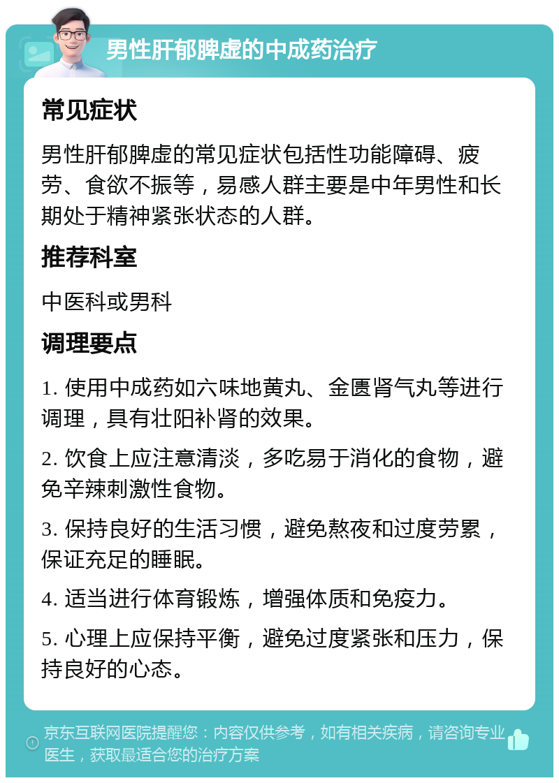 男性肝郁脾虚的中成药治疗 常见症状 男性肝郁脾虚的常见症状包括性功能障碍、疲劳、食欲不振等，易感人群主要是中年男性和长期处于精神紧张状态的人群。 推荐科室 中医科或男科 调理要点 1. 使用中成药如六味地黄丸、金匮肾气丸等进行调理，具有壮阳补肾的效果。 2. 饮食上应注意清淡，多吃易于消化的食物，避免辛辣刺激性食物。 3. 保持良好的生活习惯，避免熬夜和过度劳累，保证充足的睡眠。 4. 适当进行体育锻炼，增强体质和免疫力。 5. 心理上应保持平衡，避免过度紧张和压力，保持良好的心态。