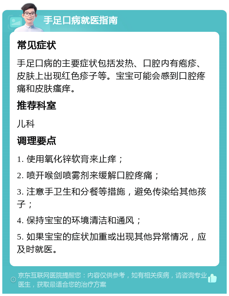 手足口病就医指南 常见症状 手足口病的主要症状包括发热、口腔内有疱疹、皮肤上出现红色疹子等。宝宝可能会感到口腔疼痛和皮肤瘙痒。 推荐科室 儿科 调理要点 1. 使用氧化锌软膏来止痒； 2. 喷开喉剑喷雾剂来缓解口腔疼痛； 3. 注意手卫生和分餐等措施，避免传染给其他孩子； 4. 保持宝宝的环境清洁和通风； 5. 如果宝宝的症状加重或出现其他异常情况，应及时就医。