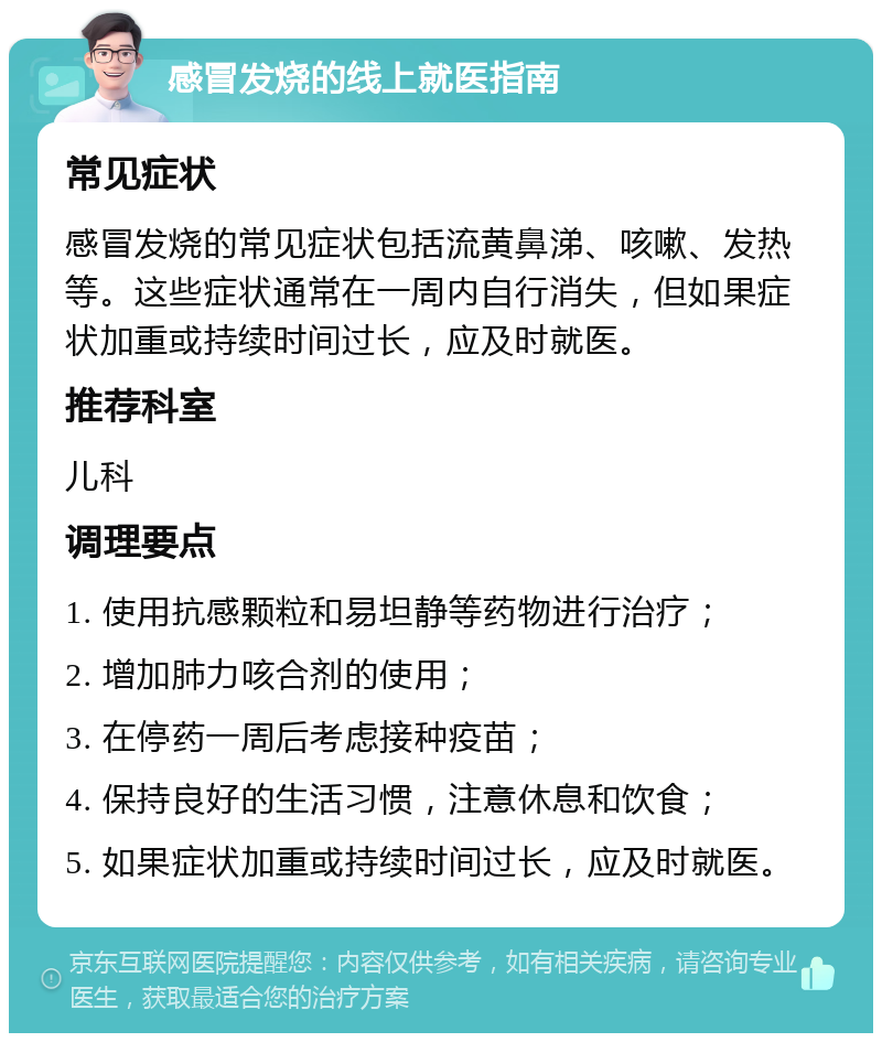 感冒发烧的线上就医指南 常见症状 感冒发烧的常见症状包括流黄鼻涕、咳嗽、发热等。这些症状通常在一周内自行消失，但如果症状加重或持续时间过长，应及时就医。 推荐科室 儿科 调理要点 1. 使用抗感颗粒和易坦静等药物进行治疗； 2. 增加肺力咳合剂的使用； 3. 在停药一周后考虑接种疫苗； 4. 保持良好的生活习惯，注意休息和饮食； 5. 如果症状加重或持续时间过长，应及时就医。