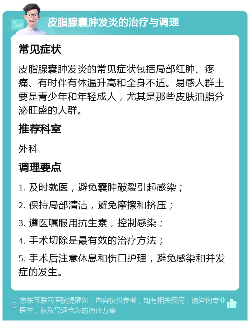 皮脂腺囊肿发炎的治疗与调理 常见症状 皮脂腺囊肿发炎的常见症状包括局部红肿、疼痛、有时伴有体温升高和全身不适。易感人群主要是青少年和年轻成人，尤其是那些皮肤油脂分泌旺盛的人群。 推荐科室 外科 调理要点 1. 及时就医，避免囊肿破裂引起感染； 2. 保持局部清洁，避免摩擦和挤压； 3. 遵医嘱服用抗生素，控制感染； 4. 手术切除是最有效的治疗方法； 5. 手术后注意休息和伤口护理，避免感染和并发症的发生。