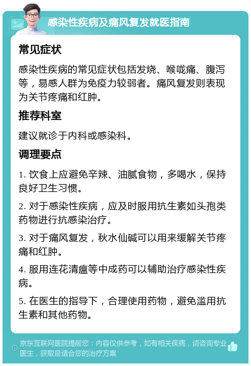 感染性疾病及痛风复发就医指南 常见症状 感染性疾病的常见症状包括发烧、喉咙痛、腹泻等，易感人群为免疫力较弱者。痛风复发则表现为关节疼痛和红肿。 推荐科室 建议就诊于内科或感染科。 调理要点 1. 饮食上应避免辛辣、油腻食物，多喝水，保持良好卫生习惯。 2. 对于感染性疾病，应及时服用抗生素如头孢类药物进行抗感染治疗。 3. 对于痛风复发，秋水仙碱可以用来缓解关节疼痛和红肿。 4. 服用连花清瘟等中成药可以辅助治疗感染性疾病。 5. 在医生的指导下，合理使用药物，避免滥用抗生素和其他药物。