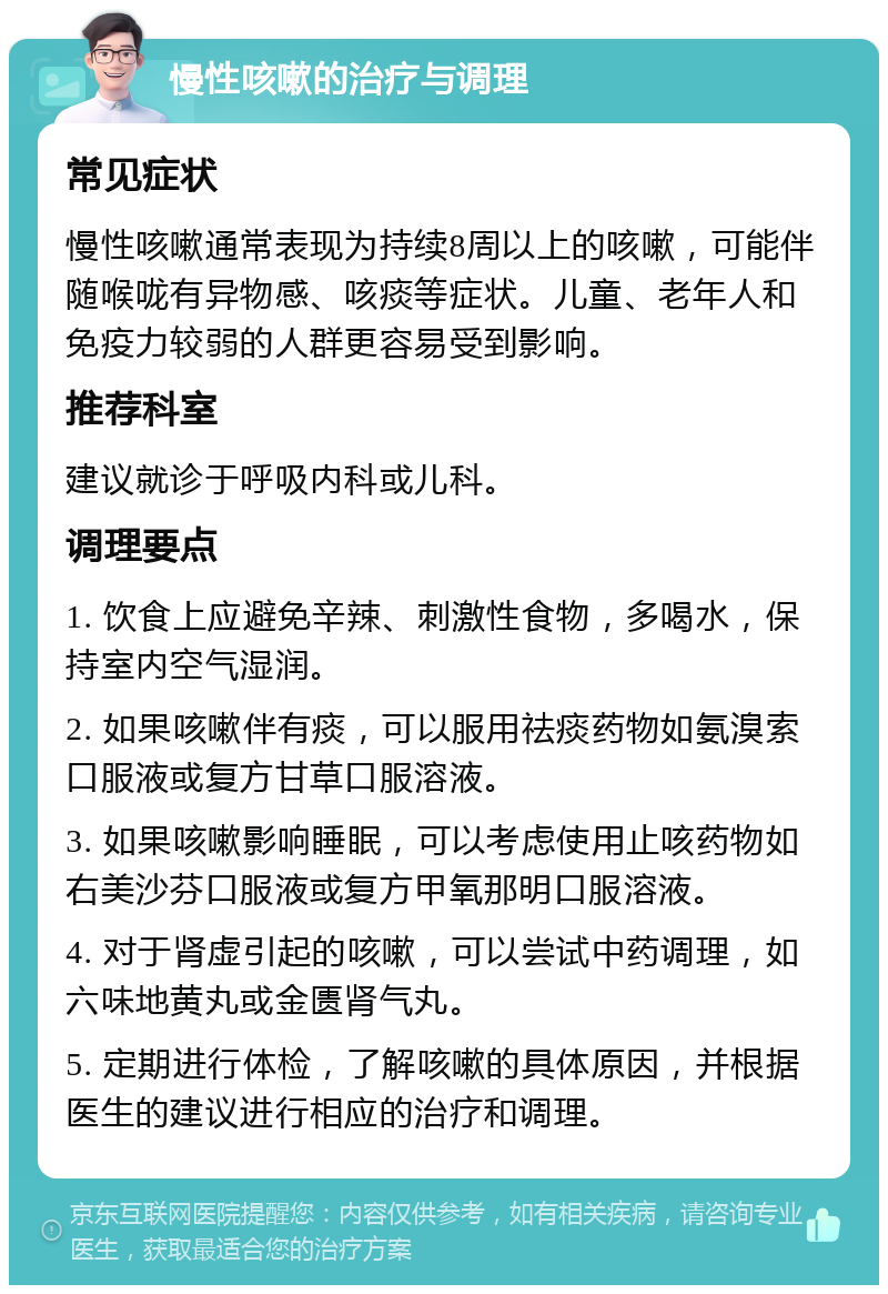 慢性咳嗽的治疗与调理 常见症状 慢性咳嗽通常表现为持续8周以上的咳嗽，可能伴随喉咙有异物感、咳痰等症状。儿童、老年人和免疫力较弱的人群更容易受到影响。 推荐科室 建议就诊于呼吸内科或儿科。 调理要点 1. 饮食上应避免辛辣、刺激性食物，多喝水，保持室内空气湿润。 2. 如果咳嗽伴有痰，可以服用祛痰药物如氨溴索口服液或复方甘草口服溶液。 3. 如果咳嗽影响睡眠，可以考虑使用止咳药物如右美沙芬口服液或复方甲氧那明口服溶液。 4. 对于肾虚引起的咳嗽，可以尝试中药调理，如六味地黄丸或金匮肾气丸。 5. 定期进行体检，了解咳嗽的具体原因，并根据医生的建议进行相应的治疗和调理。