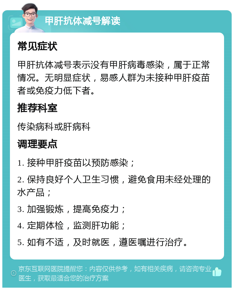 甲肝抗体减号解读 常见症状 甲肝抗体减号表示没有甲肝病毒感染，属于正常情况。无明显症状，易感人群为未接种甲肝疫苗者或免疫力低下者。 推荐科室 传染病科或肝病科 调理要点 1. 接种甲肝疫苗以预防感染； 2. 保持良好个人卫生习惯，避免食用未经处理的水产品； 3. 加强锻炼，提高免疫力； 4. 定期体检，监测肝功能； 5. 如有不适，及时就医，遵医嘱进行治疗。