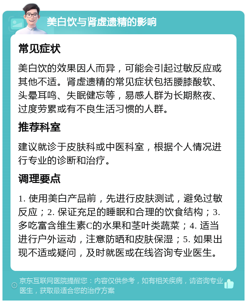 美白饮与肾虚遗精的影响 常见症状 美白饮的效果因人而异，可能会引起过敏反应或其他不适。肾虚遗精的常见症状包括腰膝酸软、头晕耳鸣、失眠健忘等，易感人群为长期熬夜、过度劳累或有不良生活习惯的人群。 推荐科室 建议就诊于皮肤科或中医科室，根据个人情况进行专业的诊断和治疗。 调理要点 1. 使用美白产品前，先进行皮肤测试，避免过敏反应；2. 保证充足的睡眠和合理的饮食结构；3. 多吃富含维生素C的水果和茎叶类蔬菜；4. 适当进行户外运动，注意防晒和皮肤保湿；5. 如果出现不适或疑问，及时就医或在线咨询专业医生。