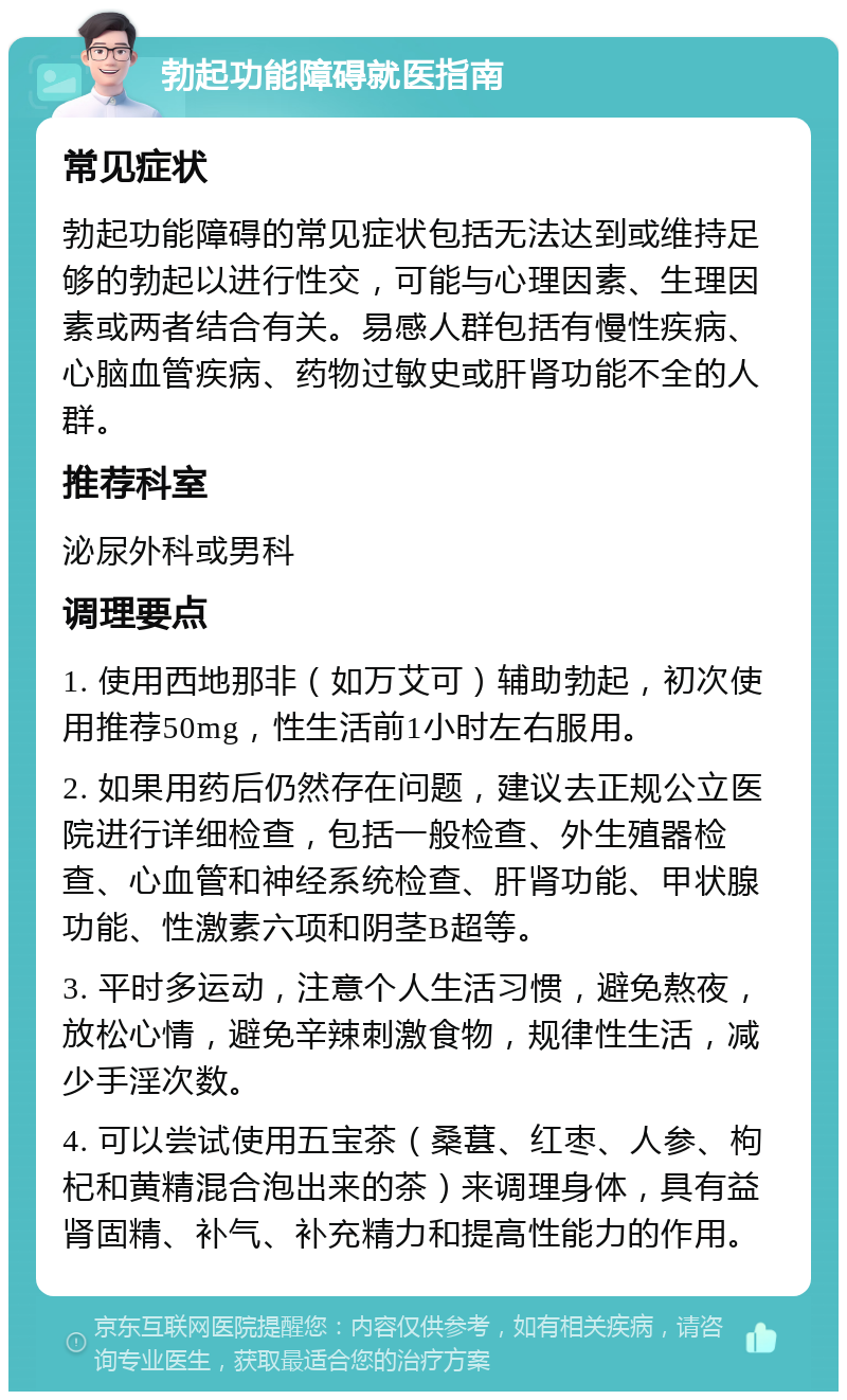 勃起功能障碍就医指南 常见症状 勃起功能障碍的常见症状包括无法达到或维持足够的勃起以进行性交，可能与心理因素、生理因素或两者结合有关。易感人群包括有慢性疾病、心脑血管疾病、药物过敏史或肝肾功能不全的人群。 推荐科室 泌尿外科或男科 调理要点 1. 使用西地那非（如万艾可）辅助勃起，初次使用推荐50mg，性生活前1小时左右服用。 2. 如果用药后仍然存在问题，建议去正规公立医院进行详细检查，包括一般检查、外生殖器检查、心血管和神经系统检查、肝肾功能、甲状腺功能、性激素六项和阴茎B超等。 3. 平时多运动，注意个人生活习惯，避免熬夜，放松心情，避免辛辣刺激食物，规律性生活，减少手淫次数。 4. 可以尝试使用五宝茶（桑葚、红枣、人参、枸杞和黄精混合泡出来的茶）来调理身体，具有益肾固精、补气、补充精力和提高性能力的作用。