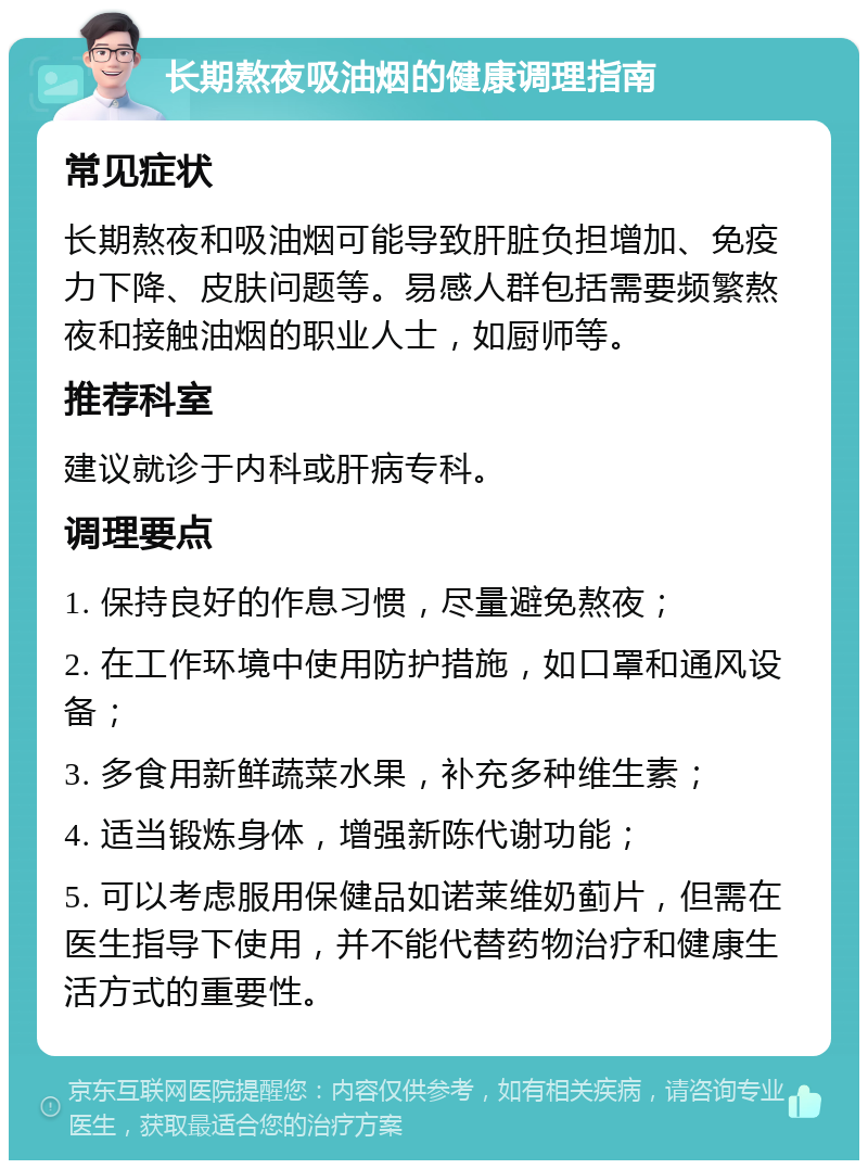 长期熬夜吸油烟的健康调理指南 常见症状 长期熬夜和吸油烟可能导致肝脏负担增加、免疫力下降、皮肤问题等。易感人群包括需要频繁熬夜和接触油烟的职业人士，如厨师等。 推荐科室 建议就诊于内科或肝病专科。 调理要点 1. 保持良好的作息习惯，尽量避免熬夜； 2. 在工作环境中使用防护措施，如口罩和通风设备； 3. 多食用新鲜蔬菜水果，补充多种维生素； 4. 适当锻炼身体，增强新陈代谢功能； 5. 可以考虑服用保健品如诺莱维奶蓟片，但需在医生指导下使用，并不能代替药物治疗和健康生活方式的重要性。