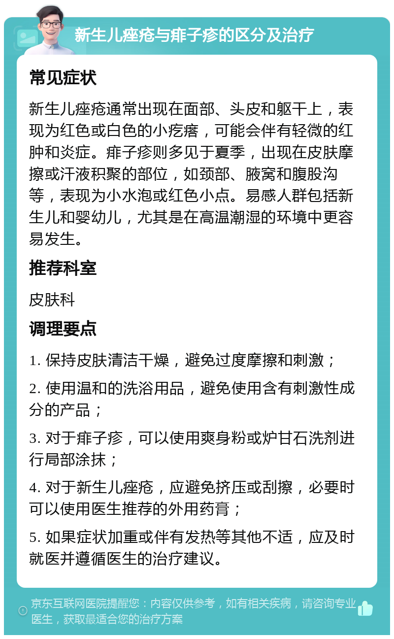 新生儿痤疮与痱子疹的区分及治疗 常见症状 新生儿痤疮通常出现在面部、头皮和躯干上，表现为红色或白色的小疙瘩，可能会伴有轻微的红肿和炎症。痱子疹则多见于夏季，出现在皮肤摩擦或汗液积聚的部位，如颈部、腋窝和腹股沟等，表现为小水泡或红色小点。易感人群包括新生儿和婴幼儿，尤其是在高温潮湿的环境中更容易发生。 推荐科室 皮肤科 调理要点 1. 保持皮肤清洁干燥，避免过度摩擦和刺激； 2. 使用温和的洗浴用品，避免使用含有刺激性成分的产品； 3. 对于痱子疹，可以使用爽身粉或炉甘石洗剂进行局部涂抹； 4. 对于新生儿痤疮，应避免挤压或刮擦，必要时可以使用医生推荐的外用药膏； 5. 如果症状加重或伴有发热等其他不适，应及时就医并遵循医生的治疗建议。