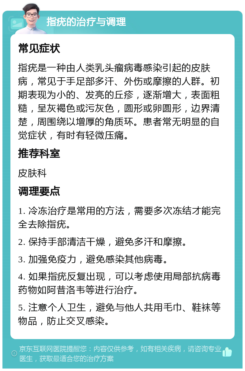 指疣的治疗与调理 常见症状 指疣是一种由人类乳头瘤病毒感染引起的皮肤病，常见于手足部多汗、外伤或摩擦的人群。初期表现为小的、发亮的丘疹，逐渐增大，表面粗糙，呈灰褐色或污灰色，圆形或卵圆形，边界清楚，周围绕以增厚的角质环。患者常无明显的自觉症状，有时有轻微压痛。 推荐科室 皮肤科 调理要点 1. 冷冻治疗是常用的方法，需要多次冻结才能完全去除指疣。 2. 保持手部清洁干燥，避免多汗和摩擦。 3. 加强免疫力，避免感染其他病毒。 4. 如果指疣反复出现，可以考虑使用局部抗病毒药物如阿昔洛韦等进行治疗。 5. 注意个人卫生，避免与他人共用毛巾、鞋袜等物品，防止交叉感染。