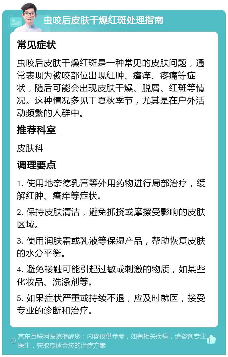 虫咬后皮肤干燥红斑处理指南 常见症状 虫咬后皮肤干燥红斑是一种常见的皮肤问题，通常表现为被咬部位出现红肿、瘙痒、疼痛等症状，随后可能会出现皮肤干燥、脱屑、红斑等情况。这种情况多见于夏秋季节，尤其是在户外活动频繁的人群中。 推荐科室 皮肤科 调理要点 1. 使用地奈德乳膏等外用药物进行局部治疗，缓解红肿、瘙痒等症状。 2. 保持皮肤清洁，避免抓挠或摩擦受影响的皮肤区域。 3. 使用润肤霜或乳液等保湿产品，帮助恢复皮肤的水分平衡。 4. 避免接触可能引起过敏或刺激的物质，如某些化妆品、洗涤剂等。 5. 如果症状严重或持续不退，应及时就医，接受专业的诊断和治疗。