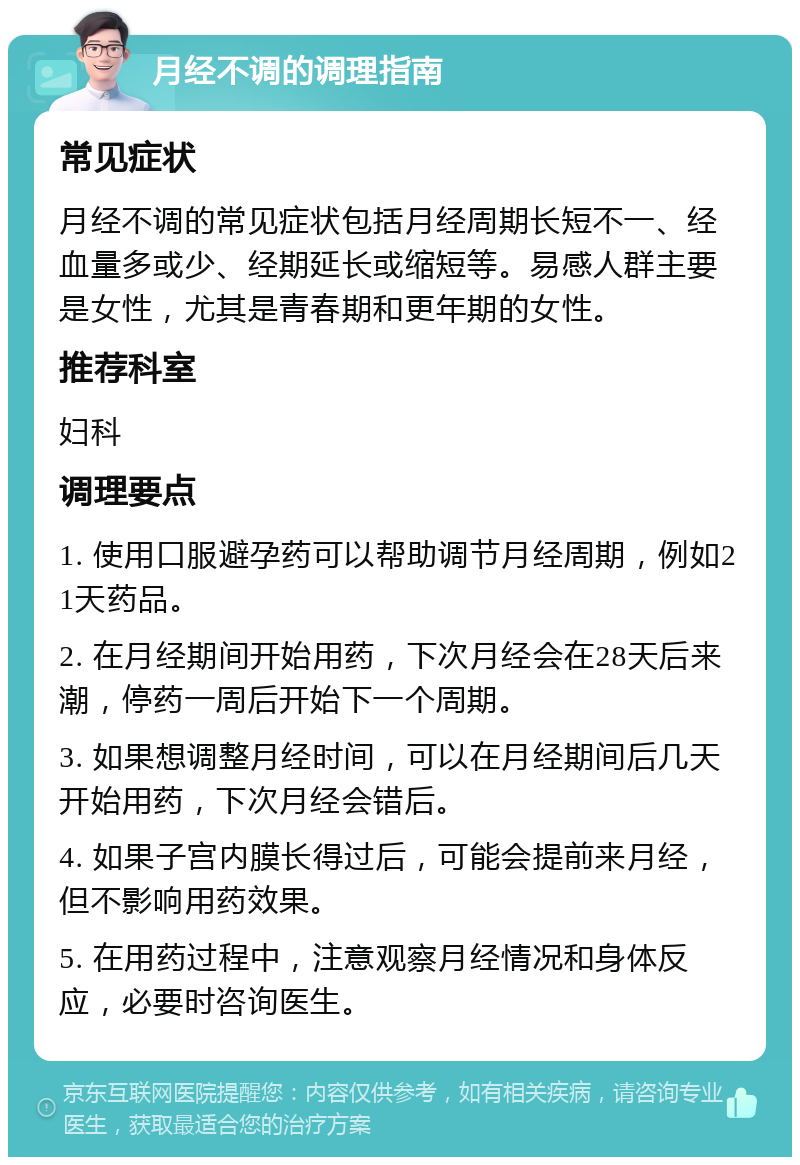 月经不调的调理指南 常见症状 月经不调的常见症状包括月经周期长短不一、经血量多或少、经期延长或缩短等。易感人群主要是女性，尤其是青春期和更年期的女性。 推荐科室 妇科 调理要点 1. 使用口服避孕药可以帮助调节月经周期，例如21天药品。 2. 在月经期间开始用药，下次月经会在28天后来潮，停药一周后开始下一个周期。 3. 如果想调整月经时间，可以在月经期间后几天开始用药，下次月经会错后。 4. 如果子宫内膜长得过后，可能会提前来月经，但不影响用药效果。 5. 在用药过程中，注意观察月经情况和身体反应，必要时咨询医生。