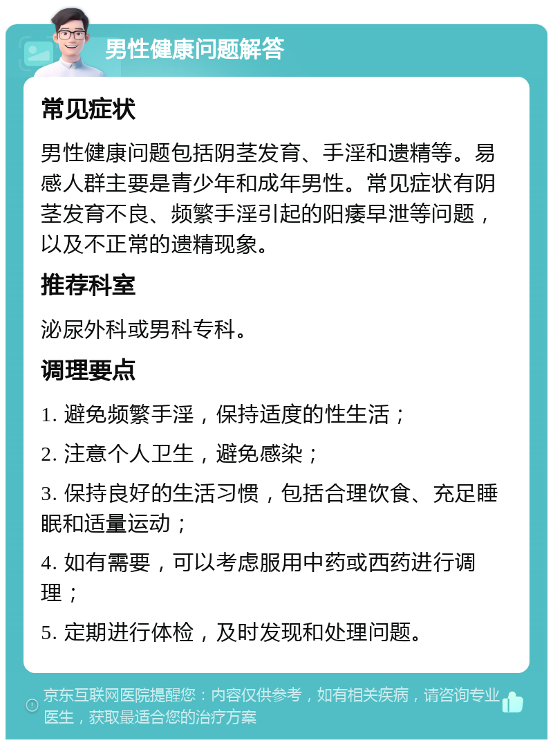 男性健康问题解答 常见症状 男性健康问题包括阴茎发育、手淫和遗精等。易感人群主要是青少年和成年男性。常见症状有阴茎发育不良、频繁手淫引起的阳痿早泄等问题，以及不正常的遗精现象。 推荐科室 泌尿外科或男科专科。 调理要点 1. 避免频繁手淫，保持适度的性生活； 2. 注意个人卫生，避免感染； 3. 保持良好的生活习惯，包括合理饮食、充足睡眠和适量运动； 4. 如有需要，可以考虑服用中药或西药进行调理； 5. 定期进行体检，及时发现和处理问题。