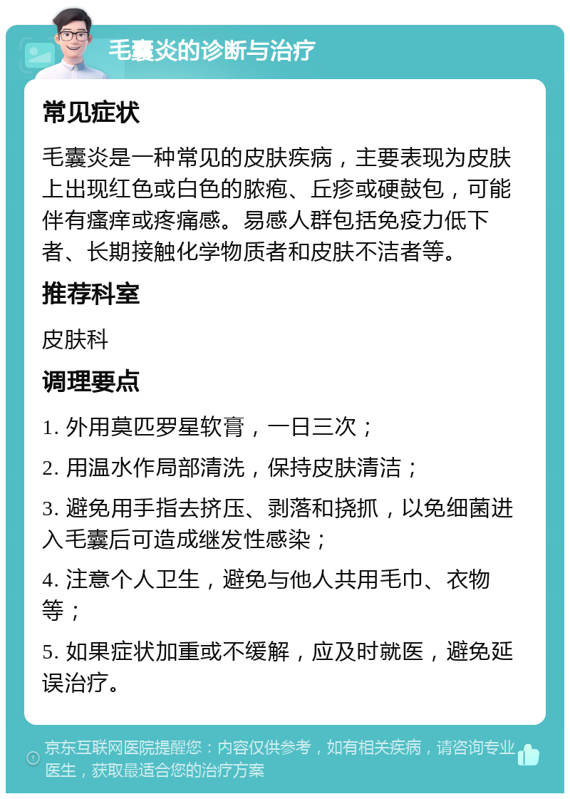 毛囊炎的诊断与治疗 常见症状 毛囊炎是一种常见的皮肤疾病，主要表现为皮肤上出现红色或白色的脓疱、丘疹或硬鼓包，可能伴有瘙痒或疼痛感。易感人群包括免疫力低下者、长期接触化学物质者和皮肤不洁者等。 推荐科室 皮肤科 调理要点 1. 外用莫匹罗星软膏，一日三次； 2. 用温水作局部清洗，保持皮肤清洁； 3. 避免用手指去挤压、剥落和挠抓，以免细菌进入毛囊后可造成继发性感染； 4. 注意个人卫生，避免与他人共用毛巾、衣物等； 5. 如果症状加重或不缓解，应及时就医，避免延误治疗。