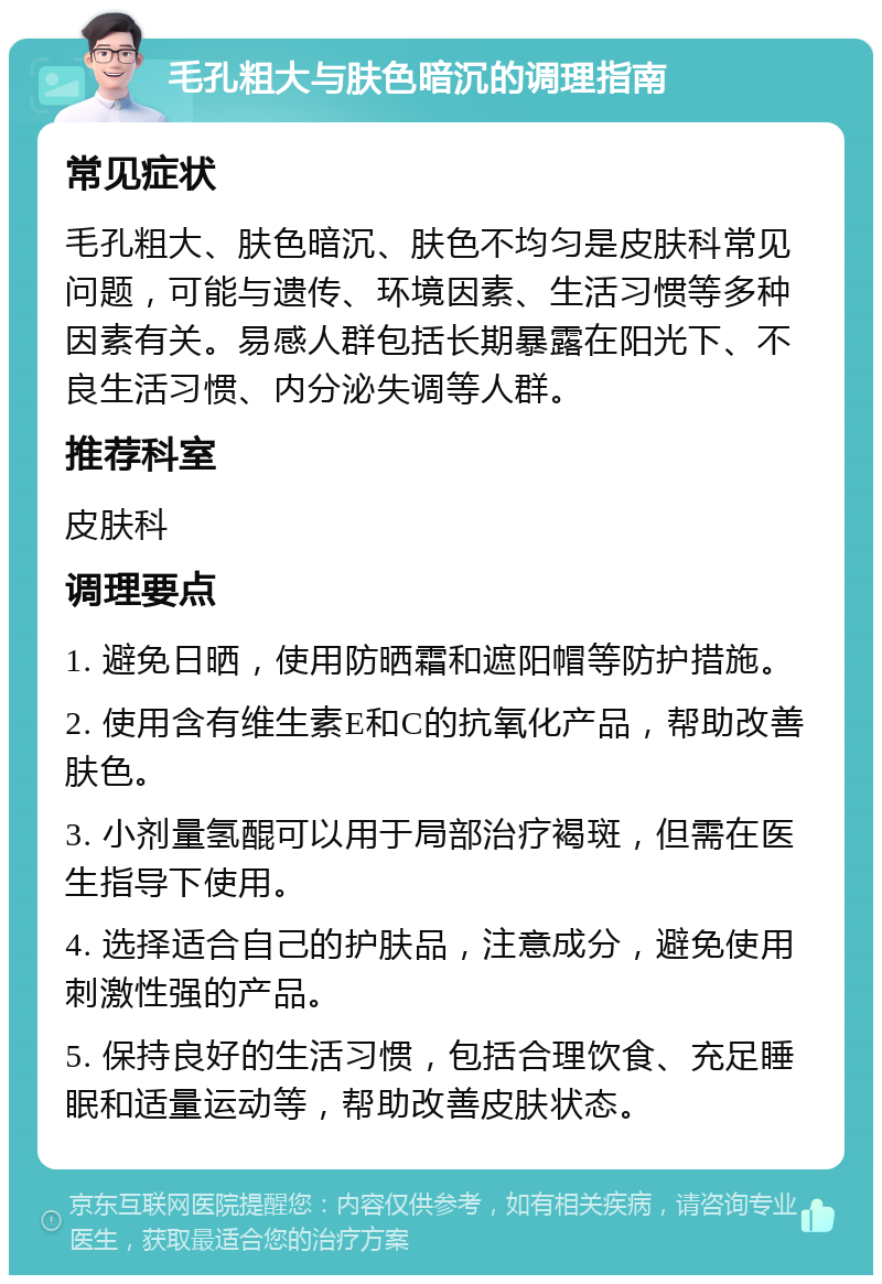 毛孔粗大与肤色暗沉的调理指南 常见症状 毛孔粗大、肤色暗沉、肤色不均匀是皮肤科常见问题，可能与遗传、环境因素、生活习惯等多种因素有关。易感人群包括长期暴露在阳光下、不良生活习惯、内分泌失调等人群。 推荐科室 皮肤科 调理要点 1. 避免日晒，使用防晒霜和遮阳帽等防护措施。 2. 使用含有维生素E和C的抗氧化产品，帮助改善肤色。 3. 小剂量氢醌可以用于局部治疗褐斑，但需在医生指导下使用。 4. 选择适合自己的护肤品，注意成分，避免使用刺激性强的产品。 5. 保持良好的生活习惯，包括合理饮食、充足睡眠和适量运动等，帮助改善皮肤状态。