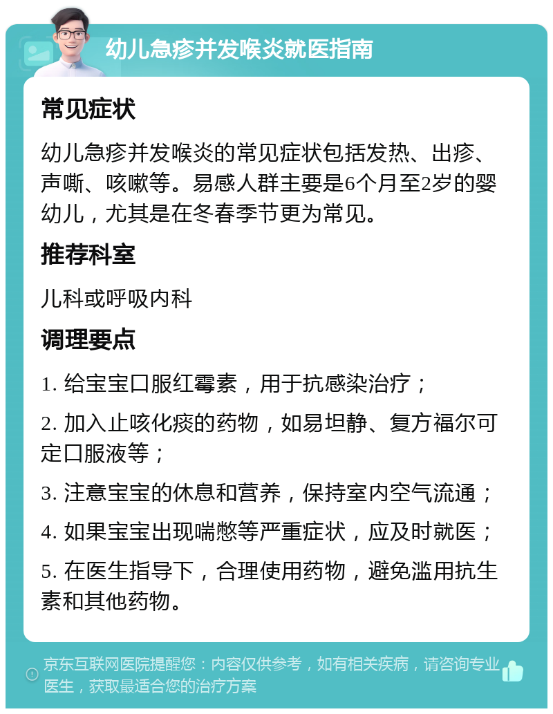 幼儿急疹并发喉炎就医指南 常见症状 幼儿急疹并发喉炎的常见症状包括发热、出疹、声嘶、咳嗽等。易感人群主要是6个月至2岁的婴幼儿，尤其是在冬春季节更为常见。 推荐科室 儿科或呼吸内科 调理要点 1. 给宝宝口服红霉素，用于抗感染治疗； 2. 加入止咳化痰的药物，如易坦静、复方福尔可定口服液等； 3. 注意宝宝的休息和营养，保持室内空气流通； 4. 如果宝宝出现喘憋等严重症状，应及时就医； 5. 在医生指导下，合理使用药物，避免滥用抗生素和其他药物。