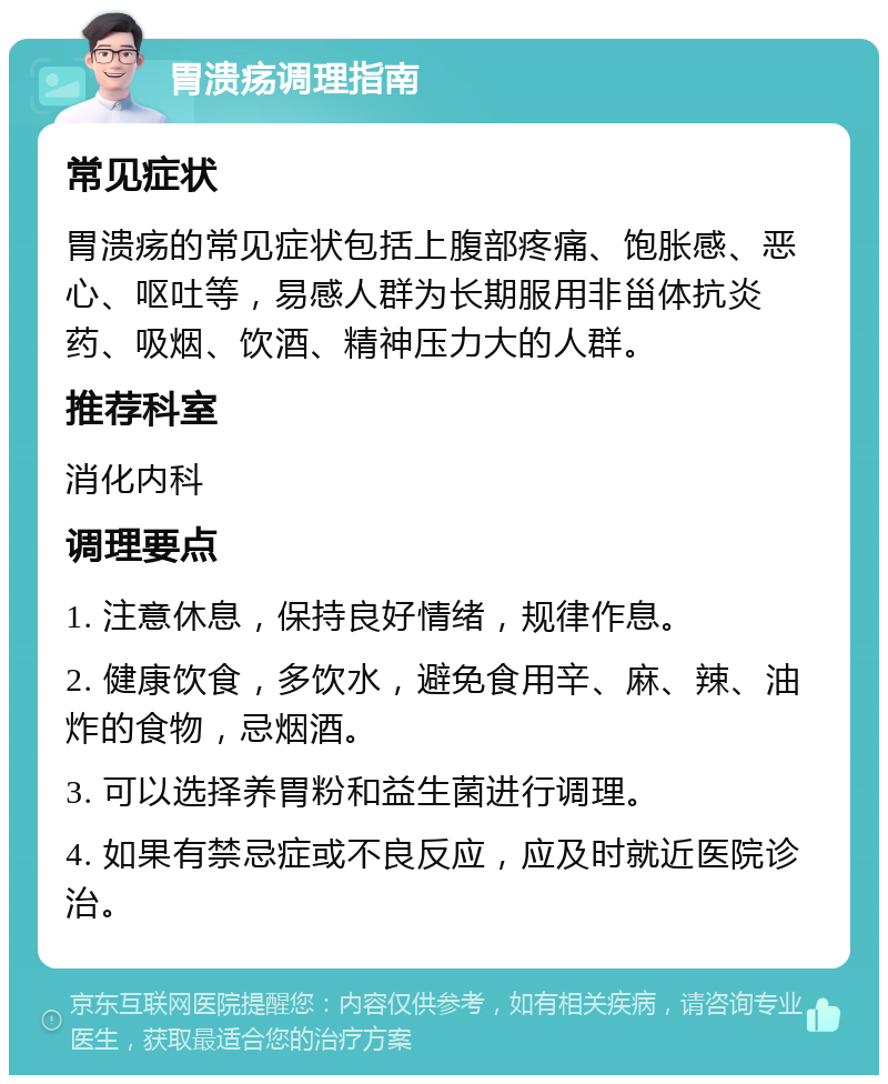 胃溃疡调理指南 常见症状 胃溃疡的常见症状包括上腹部疼痛、饱胀感、恶心、呕吐等，易感人群为长期服用非甾体抗炎药、吸烟、饮酒、精神压力大的人群。 推荐科室 消化内科 调理要点 1. 注意休息，保持良好情绪，规律作息。 2. 健康饮食，多饮水，避免食用辛、麻、辣、油炸的食物，忌烟酒。 3. 可以选择养胃粉和益生菌进行调理。 4. 如果有禁忌症或不良反应，应及时就近医院诊治。