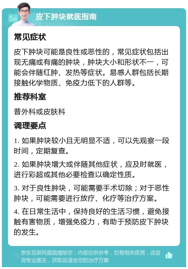 皮下肿块就医指南 常见症状 皮下肿块可能是良性或恶性的，常见症状包括出现无痛或有痛的肿块，肿块大小和形状不一，可能会伴随红肿、发热等症状。易感人群包括长期接触化学物质、免疫力低下的人群等。 推荐科室 普外科或皮肤科 调理要点 1. 如果肿块较小且无明显不适，可以先观察一段时间，定期复查。 2. 如果肿块增大或伴随其他症状，应及时就医，进行彩超或其他必要检查以确定性质。 3. 对于良性肿块，可能需要手术切除；对于恶性肿块，可能需要进行放疗、化疗等治疗方案。 4. 在日常生活中，保持良好的生活习惯，避免接触有害物质，增强免疫力，有助于预防皮下肿块的发生。