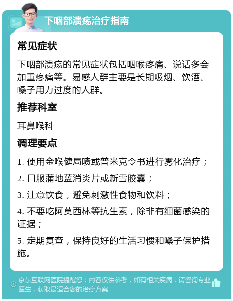 下咽部溃疡治疗指南 常见症状 下咽部溃疡的常见症状包括咽喉疼痛、说话多会加重疼痛等。易感人群主要是长期吸烟、饮酒、嗓子用力过度的人群。 推荐科室 耳鼻喉科 调理要点 1. 使用金喉健局喷或普米克令书进行雾化治疗； 2. 口服蒲地蓝消炎片或新雪胶囊； 3. 注意饮食，避免刺激性食物和饮料； 4. 不要吃阿莫西林等抗生素，除非有细菌感染的证据； 5. 定期复查，保持良好的生活习惯和嗓子保护措施。