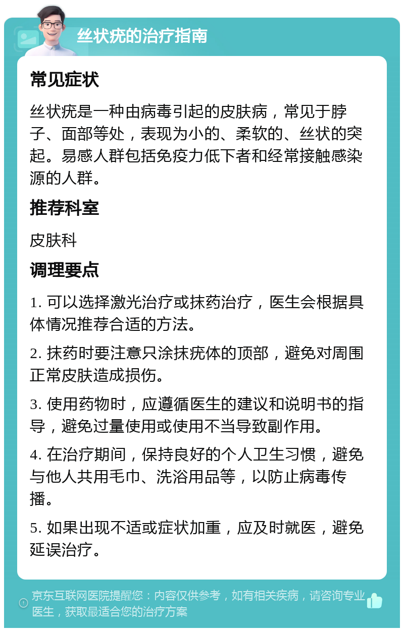 丝状疣的治疗指南 常见症状 丝状疣是一种由病毒引起的皮肤病，常见于脖子、面部等处，表现为小的、柔软的、丝状的突起。易感人群包括免疫力低下者和经常接触感染源的人群。 推荐科室 皮肤科 调理要点 1. 可以选择激光治疗或抹药治疗，医生会根据具体情况推荐合适的方法。 2. 抹药时要注意只涂抹疣体的顶部，避免对周围正常皮肤造成损伤。 3. 使用药物时，应遵循医生的建议和说明书的指导，避免过量使用或使用不当导致副作用。 4. 在治疗期间，保持良好的个人卫生习惯，避免与他人共用毛巾、洗浴用品等，以防止病毒传播。 5. 如果出现不适或症状加重，应及时就医，避免延误治疗。