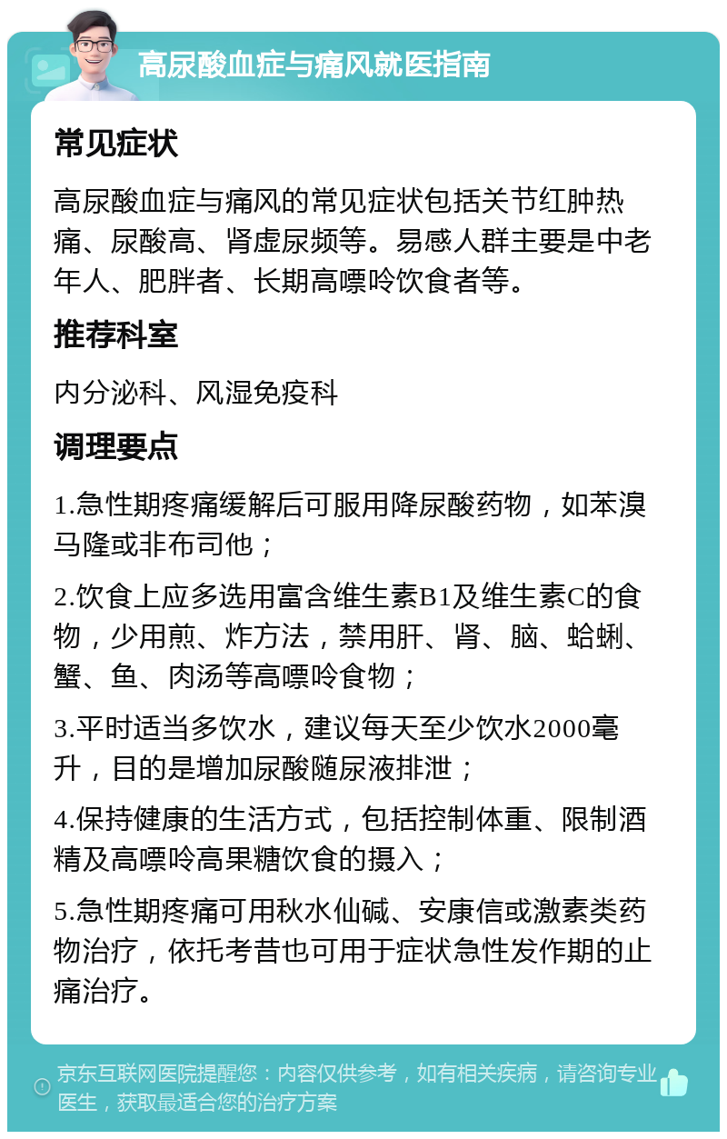 高尿酸血症与痛风就医指南 常见症状 高尿酸血症与痛风的常见症状包括关节红肿热痛、尿酸高、肾虚尿频等。易感人群主要是中老年人、肥胖者、长期高嘌呤饮食者等。 推荐科室 内分泌科、风湿免疫科 调理要点 1.急性期疼痛缓解后可服用降尿酸药物，如苯溴马隆或非布司他； 2.饮食上应多选用富含维生素B1及维生素C的食物，少用煎、炸方法，禁用肝、肾、脑、蛤蜊、蟹、鱼、肉汤等高嘌呤食物； 3.平时适当多饮水，建议每天至少饮水2000毫升，目的是增加尿酸随尿液排泄； 4.保持健康的生活方式，包括控制体重、限制酒精及高嘌呤高果糖饮食的摄入； 5.急性期疼痛可用秋水仙碱、安康信或激素类药物治疗，依托考昔也可用于症状急性发作期的止痛治疗。