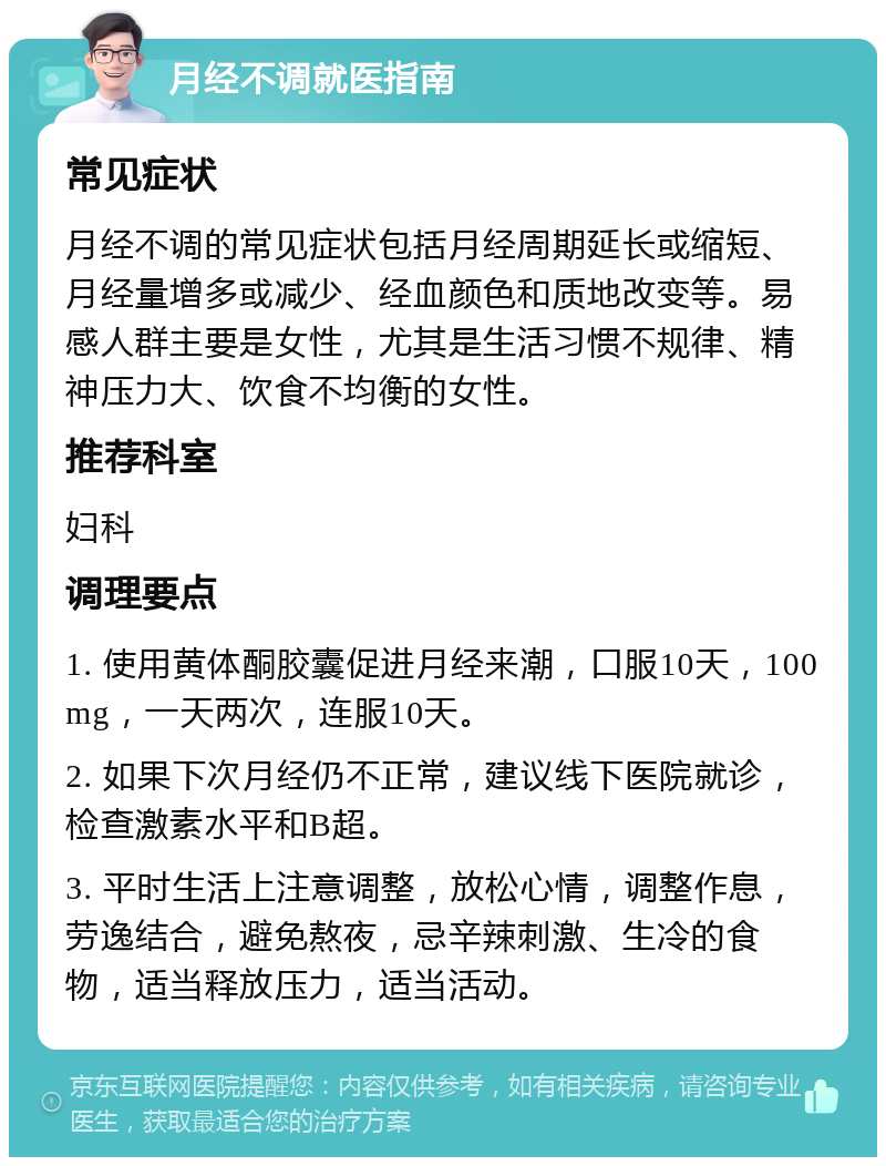 月经不调就医指南 常见症状 月经不调的常见症状包括月经周期延长或缩短、月经量增多或减少、经血颜色和质地改变等。易感人群主要是女性，尤其是生活习惯不规律、精神压力大、饮食不均衡的女性。 推荐科室 妇科 调理要点 1. 使用黄体酮胶囊促进月经来潮，口服10天，100mg，一天两次，连服10天。 2. 如果下次月经仍不正常，建议线下医院就诊，检查激素水平和B超。 3. 平时生活上注意调整，放松心情，调整作息，劳逸结合，避免熬夜，忌辛辣刺激、生冷的食物，适当释放压力，适当活动。