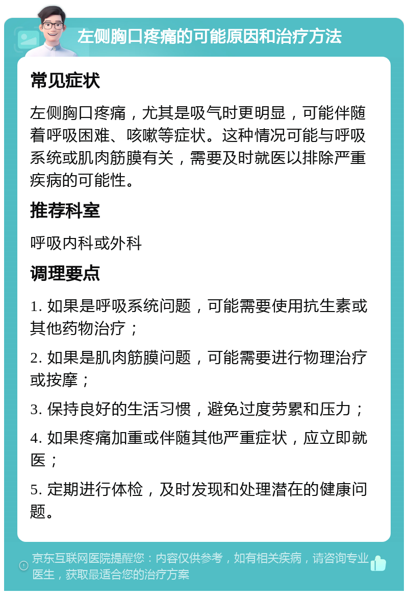 左侧胸口疼痛的可能原因和治疗方法 常见症状 左侧胸口疼痛，尤其是吸气时更明显，可能伴随着呼吸困难、咳嗽等症状。这种情况可能与呼吸系统或肌肉筋膜有关，需要及时就医以排除严重疾病的可能性。 推荐科室 呼吸内科或外科 调理要点 1. 如果是呼吸系统问题，可能需要使用抗生素或其他药物治疗； 2. 如果是肌肉筋膜问题，可能需要进行物理治疗或按摩； 3. 保持良好的生活习惯，避免过度劳累和压力； 4. 如果疼痛加重或伴随其他严重症状，应立即就医； 5. 定期进行体检，及时发现和处理潜在的健康问题。