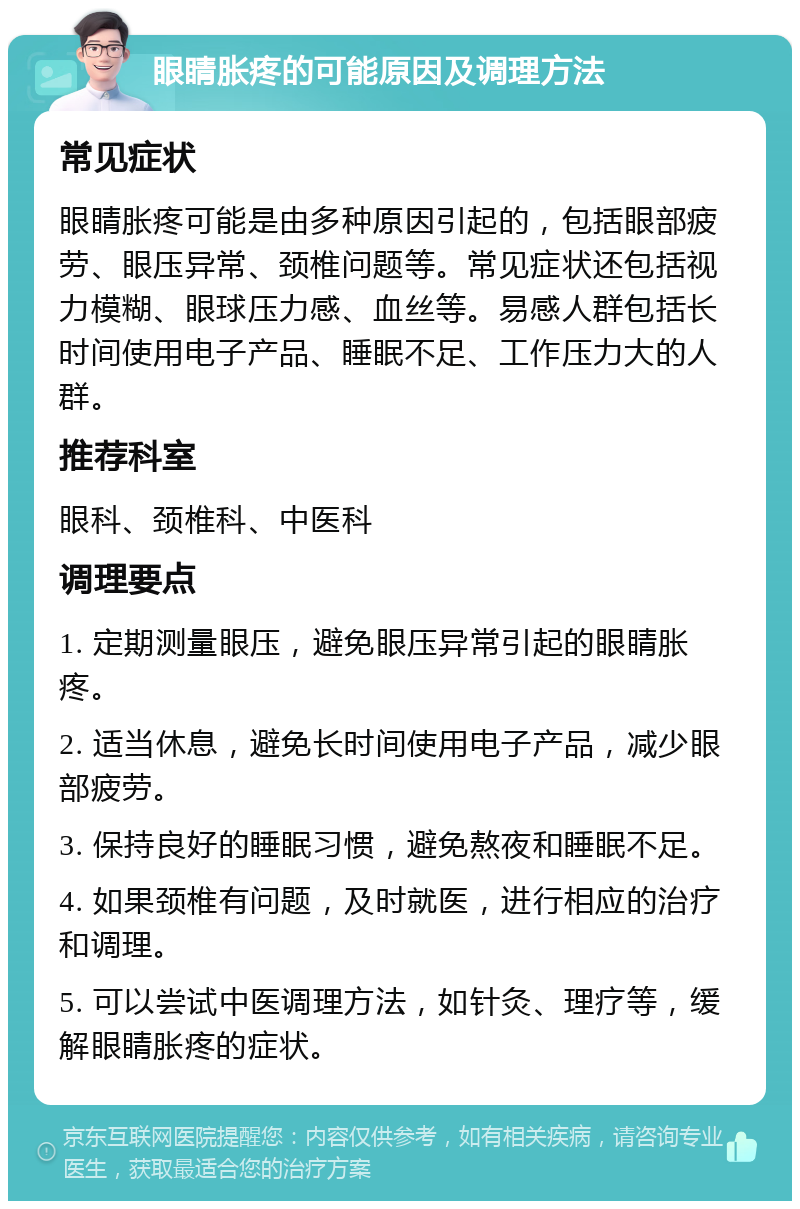 眼睛胀疼的可能原因及调理方法 常见症状 眼睛胀疼可能是由多种原因引起的，包括眼部疲劳、眼压异常、颈椎问题等。常见症状还包括视力模糊、眼球压力感、血丝等。易感人群包括长时间使用电子产品、睡眠不足、工作压力大的人群。 推荐科室 眼科、颈椎科、中医科 调理要点 1. 定期测量眼压，避免眼压异常引起的眼睛胀疼。 2. 适当休息，避免长时间使用电子产品，减少眼部疲劳。 3. 保持良好的睡眠习惯，避免熬夜和睡眠不足。 4. 如果颈椎有问题，及时就医，进行相应的治疗和调理。 5. 可以尝试中医调理方法，如针灸、理疗等，缓解眼睛胀疼的症状。