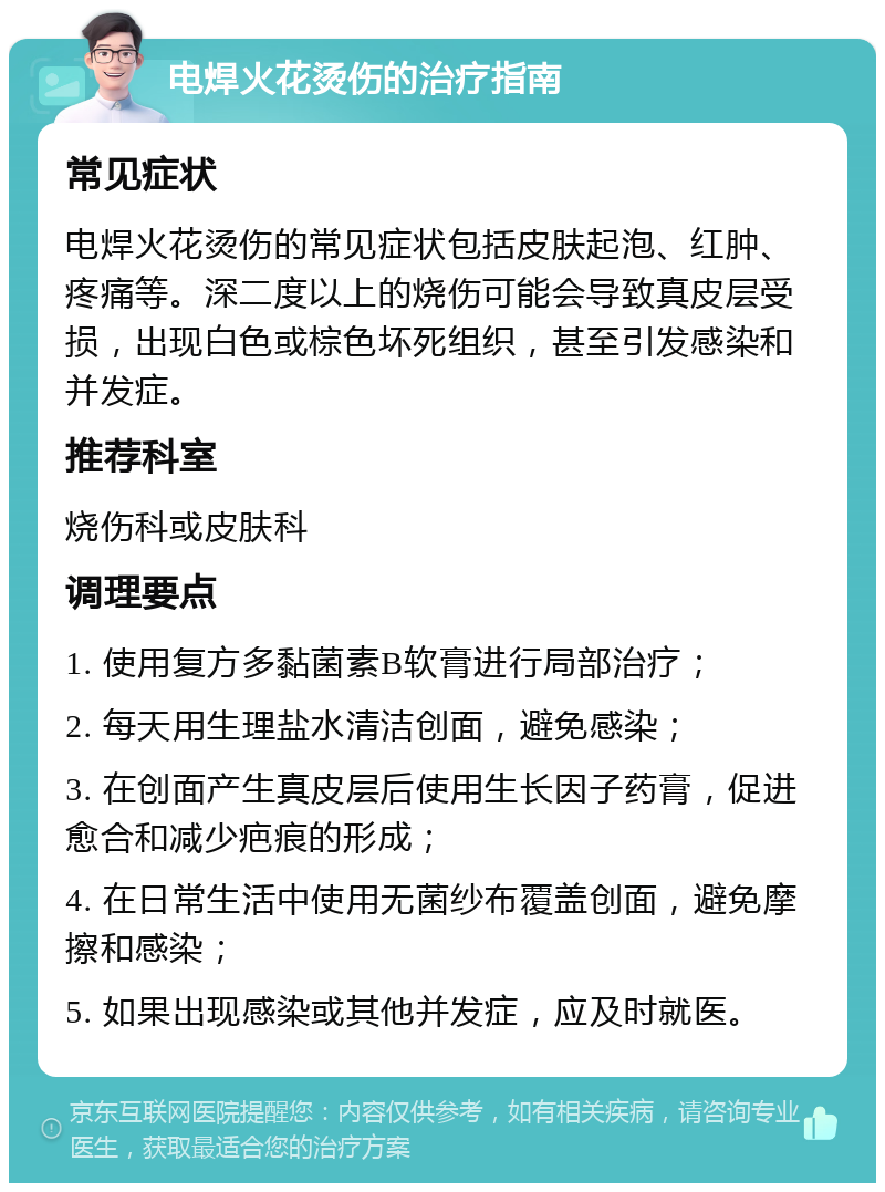 电焊火花烫伤的治疗指南 常见症状 电焊火花烫伤的常见症状包括皮肤起泡、红肿、疼痛等。深二度以上的烧伤可能会导致真皮层受损，出现白色或棕色坏死组织，甚至引发感染和并发症。 推荐科室 烧伤科或皮肤科 调理要点 1. 使用复方多黏菌素B软膏进行局部治疗； 2. 每天用生理盐水清洁创面，避免感染； 3. 在创面产生真皮层后使用生长因子药膏，促进愈合和减少疤痕的形成； 4. 在日常生活中使用无菌纱布覆盖创面，避免摩擦和感染； 5. 如果出现感染或其他并发症，应及时就医。