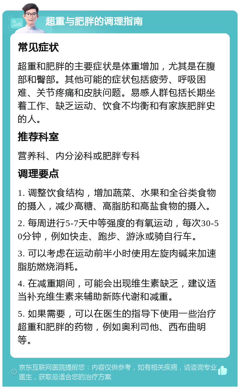 超重与肥胖的调理指南 常见症状 超重和肥胖的主要症状是体重增加，尤其是在腹部和臀部。其他可能的症状包括疲劳、呼吸困难、关节疼痛和皮肤问题。易感人群包括长期坐着工作、缺乏运动、饮食不均衡和有家族肥胖史的人。 推荐科室 营养科、内分泌科或肥胖专科 调理要点 1. 调整饮食结构，增加蔬菜、水果和全谷类食物的摄入，减少高糖、高脂肪和高盐食物的摄入。 2. 每周进行5-7天中等强度的有氧运动，每次30-50分钟，例如快走、跑步、游泳或骑自行车。 3. 可以考虑在运动前半小时使用左旋肉碱来加速脂肪燃烧消耗。 4. 在减重期间，可能会出现维生素缺乏，建议适当补充维生素来辅助新陈代谢和减重。 5. 如果需要，可以在医生的指导下使用一些治疗超重和肥胖的药物，例如奥利司他、西布曲明等。