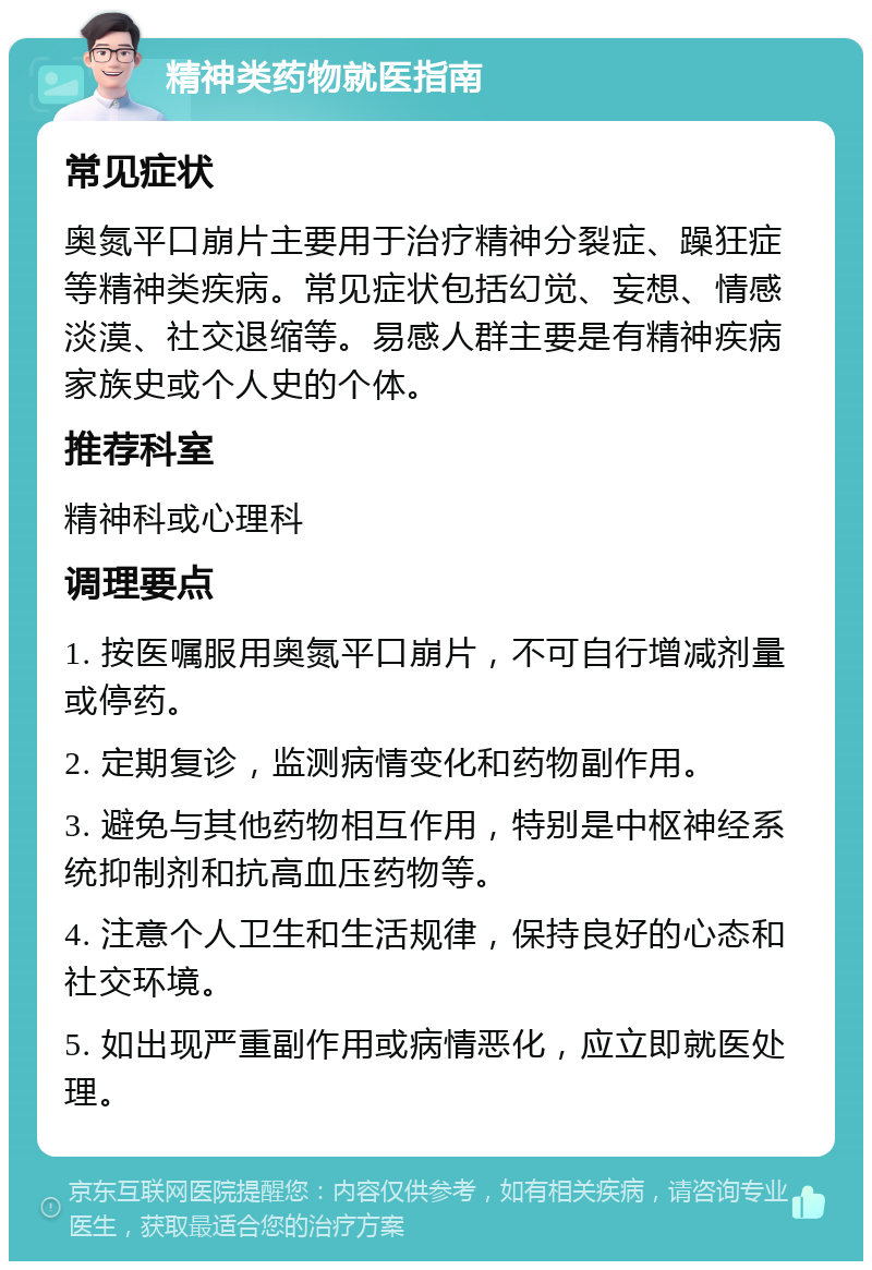 精神类药物就医指南 常见症状 奥氮平口崩片主要用于治疗精神分裂症、躁狂症等精神类疾病。常见症状包括幻觉、妄想、情感淡漠、社交退缩等。易感人群主要是有精神疾病家族史或个人史的个体。 推荐科室 精神科或心理科 调理要点 1. 按医嘱服用奥氮平口崩片，不可自行增减剂量或停药。 2. 定期复诊，监测病情变化和药物副作用。 3. 避免与其他药物相互作用，特别是中枢神经系统抑制剂和抗高血压药物等。 4. 注意个人卫生和生活规律，保持良好的心态和社交环境。 5. 如出现严重副作用或病情恶化，应立即就医处理。