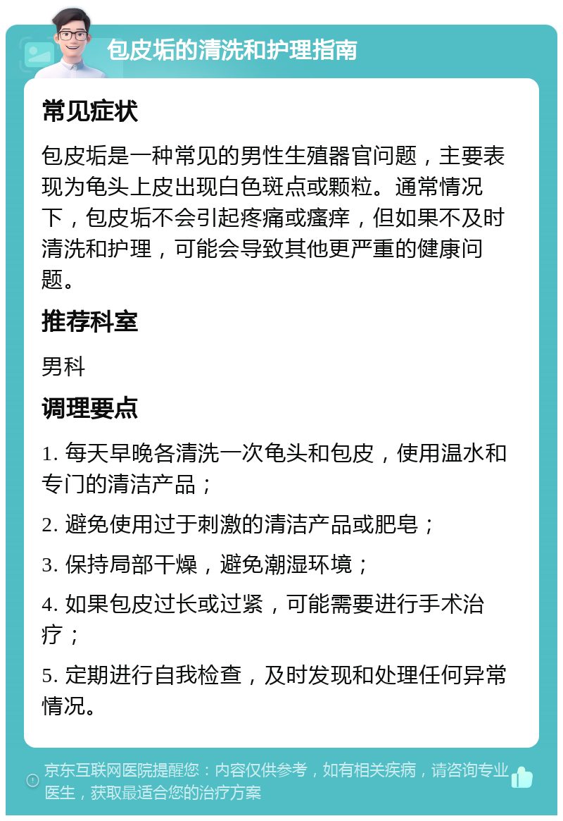 包皮垢的清洗和护理指南 常见症状 包皮垢是一种常见的男性生殖器官问题，主要表现为龟头上皮出现白色斑点或颗粒。通常情况下，包皮垢不会引起疼痛或瘙痒，但如果不及时清洗和护理，可能会导致其他更严重的健康问题。 推荐科室 男科 调理要点 1. 每天早晚各清洗一次龟头和包皮，使用温水和专门的清洁产品； 2. 避免使用过于刺激的清洁产品或肥皂； 3. 保持局部干燥，避免潮湿环境； 4. 如果包皮过长或过紧，可能需要进行手术治疗； 5. 定期进行自我检查，及时发现和处理任何异常情况。