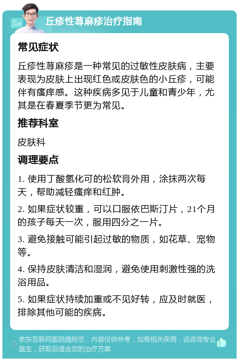 丘疹性荨麻疹治疗指南 常见症状 丘疹性荨麻疹是一种常见的过敏性皮肤病，主要表现为皮肤上出现红色或皮肤色的小丘疹，可能伴有瘙痒感。这种疾病多见于儿童和青少年，尤其是在春夏季节更为常见。 推荐科室 皮肤科 调理要点 1. 使用丁酸氢化可的松软膏外用，涂抹两次每天，帮助减轻瘙痒和红肿。 2. 如果症状较重，可以口服依巴斯汀片，21个月的孩子每天一次，服用四分之一片。 3. 避免接触可能引起过敏的物质，如花草、宠物等。 4. 保持皮肤清洁和湿润，避免使用刺激性强的洗浴用品。 5. 如果症状持续加重或不见好转，应及时就医，排除其他可能的疾病。