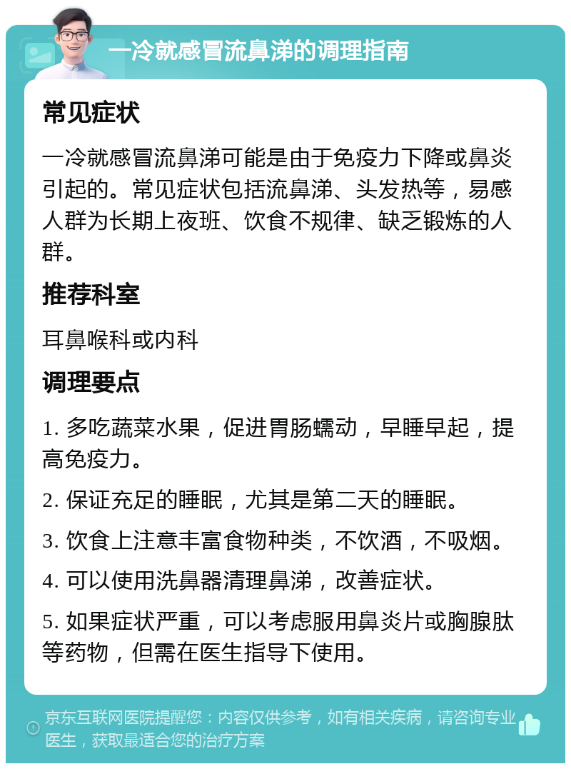 一冷就感冒流鼻涕的调理指南 常见症状 一冷就感冒流鼻涕可能是由于免疫力下降或鼻炎引起的。常见症状包括流鼻涕、头发热等，易感人群为长期上夜班、饮食不规律、缺乏锻炼的人群。 推荐科室 耳鼻喉科或内科 调理要点 1. 多吃蔬菜水果，促进胃肠蠕动，早睡早起，提高免疫力。 2. 保证充足的睡眠，尤其是第二天的睡眠。 3. 饮食上注意丰富食物种类，不饮酒，不吸烟。 4. 可以使用洗鼻器清理鼻涕，改善症状。 5. 如果症状严重，可以考虑服用鼻炎片或胸腺肽等药物，但需在医生指导下使用。