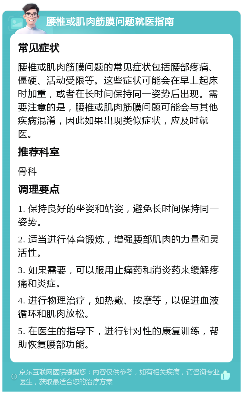 腰椎或肌肉筋膜问题就医指南 常见症状 腰椎或肌肉筋膜问题的常见症状包括腰部疼痛、僵硬、活动受限等。这些症状可能会在早上起床时加重，或者在长时间保持同一姿势后出现。需要注意的是，腰椎或肌肉筋膜问题可能会与其他疾病混淆，因此如果出现类似症状，应及时就医。 推荐科室 骨科 调理要点 1. 保持良好的坐姿和站姿，避免长时间保持同一姿势。 2. 适当进行体育锻炼，增强腰部肌肉的力量和灵活性。 3. 如果需要，可以服用止痛药和消炎药来缓解疼痛和炎症。 4. 进行物理治疗，如热敷、按摩等，以促进血液循环和肌肉放松。 5. 在医生的指导下，进行针对性的康复训练，帮助恢复腰部功能。