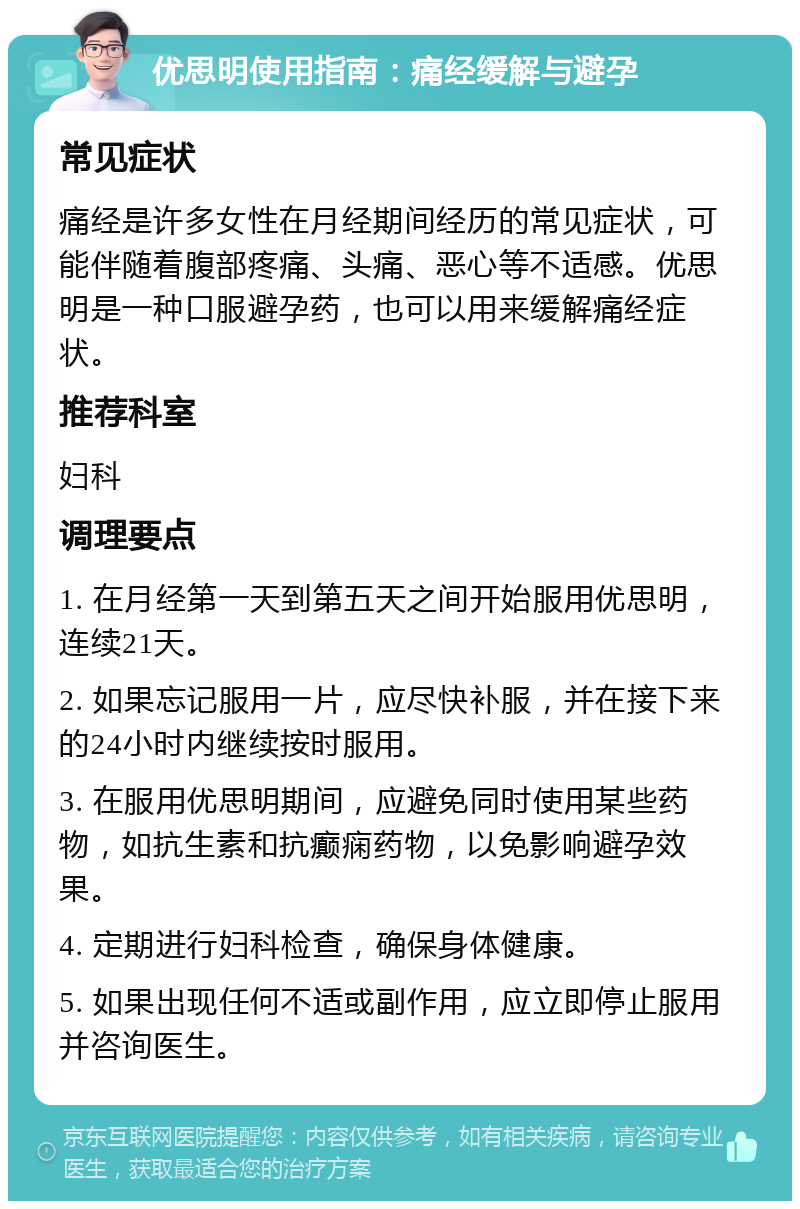 优思明使用指南：痛经缓解与避孕 常见症状 痛经是许多女性在月经期间经历的常见症状，可能伴随着腹部疼痛、头痛、恶心等不适感。优思明是一种口服避孕药，也可以用来缓解痛经症状。 推荐科室 妇科 调理要点 1. 在月经第一天到第五天之间开始服用优思明，连续21天。 2. 如果忘记服用一片，应尽快补服，并在接下来的24小时内继续按时服用。 3. 在服用优思明期间，应避免同时使用某些药物，如抗生素和抗癫痫药物，以免影响避孕效果。 4. 定期进行妇科检查，确保身体健康。 5. 如果出现任何不适或副作用，应立即停止服用并咨询医生。