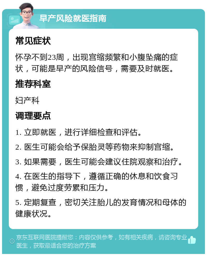 早产风险就医指南 常见症状 怀孕不到23周，出现宫缩频繁和小腹坠痛的症状，可能是早产的风险信号，需要及时就医。 推荐科室 妇产科 调理要点 1. 立即就医，进行详细检查和评估。 2. 医生可能会给予保胎灵等药物来抑制宫缩。 3. 如果需要，医生可能会建议住院观察和治疗。 4. 在医生的指导下，遵循正确的休息和饮食习惯，避免过度劳累和压力。 5. 定期复查，密切关注胎儿的发育情况和母体的健康状况。