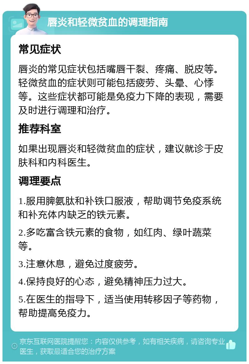 唇炎和轻微贫血的调理指南 常见症状 唇炎的常见症状包括嘴唇干裂、疼痛、脱皮等。轻微贫血的症状则可能包括疲劳、头晕、心悸等。这些症状都可能是免疫力下降的表现，需要及时进行调理和治疗。 推荐科室 如果出现唇炎和轻微贫血的症状，建议就诊于皮肤科和内科医生。 调理要点 1.服用脾氨肽和补铁口服液，帮助调节免疫系统和补充体内缺乏的铁元素。 2.多吃富含铁元素的食物，如红肉、绿叶蔬菜等。 3.注意休息，避免过度疲劳。 4.保持良好的心态，避免精神压力过大。 5.在医生的指导下，适当使用转移因子等药物，帮助提高免疫力。