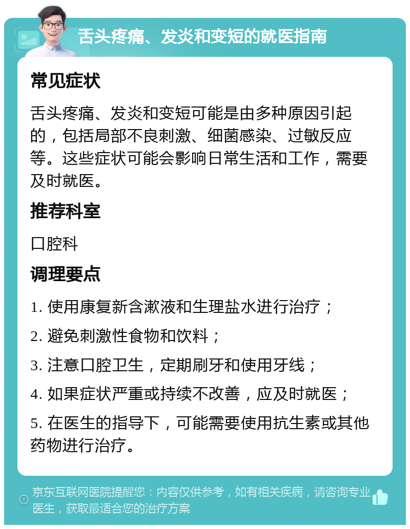 舌头疼痛、发炎和变短的就医指南 常见症状 舌头疼痛、发炎和变短可能是由多种原因引起的，包括局部不良刺激、细菌感染、过敏反应等。这些症状可能会影响日常生活和工作，需要及时就医。 推荐科室 口腔科 调理要点 1. 使用康复新含漱液和生理盐水进行治疗； 2. 避免刺激性食物和饮料； 3. 注意口腔卫生，定期刷牙和使用牙线； 4. 如果症状严重或持续不改善，应及时就医； 5. 在医生的指导下，可能需要使用抗生素或其他药物进行治疗。