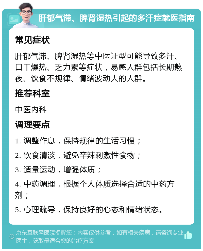 肝郁气滞、脾肾湿热引起的多汗症就医指南 常见症状 肝郁气滞、脾肾湿热等中医证型可能导致多汗、口干燥热、乏力累等症状，易感人群包括长期熬夜、饮食不规律、情绪波动大的人群。 推荐科室 中医内科 调理要点 1. 调整作息，保持规律的生活习惯； 2. 饮食清淡，避免辛辣刺激性食物； 3. 适量运动，增强体质； 4. 中药调理，根据个人体质选择合适的中药方剂； 5. 心理疏导，保持良好的心态和情绪状态。