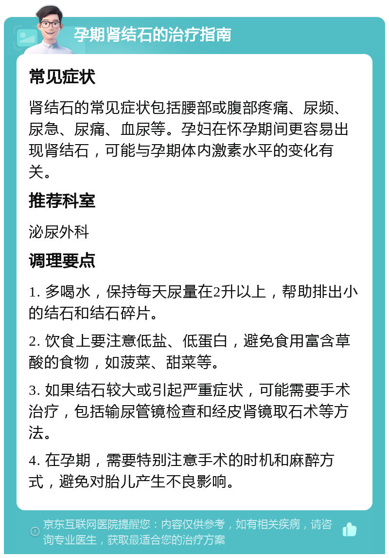 孕期肾结石的治疗指南 常见症状 肾结石的常见症状包括腰部或腹部疼痛、尿频、尿急、尿痛、血尿等。孕妇在怀孕期间更容易出现肾结石，可能与孕期体内激素水平的变化有关。 推荐科室 泌尿外科 调理要点 1. 多喝水，保持每天尿量在2升以上，帮助排出小的结石和结石碎片。 2. 饮食上要注意低盐、低蛋白，避免食用富含草酸的食物，如菠菜、甜菜等。 3. 如果结石较大或引起严重症状，可能需要手术治疗，包括输尿管镜检查和经皮肾镜取石术等方法。 4. 在孕期，需要特别注意手术的时机和麻醉方式，避免对胎儿产生不良影响。