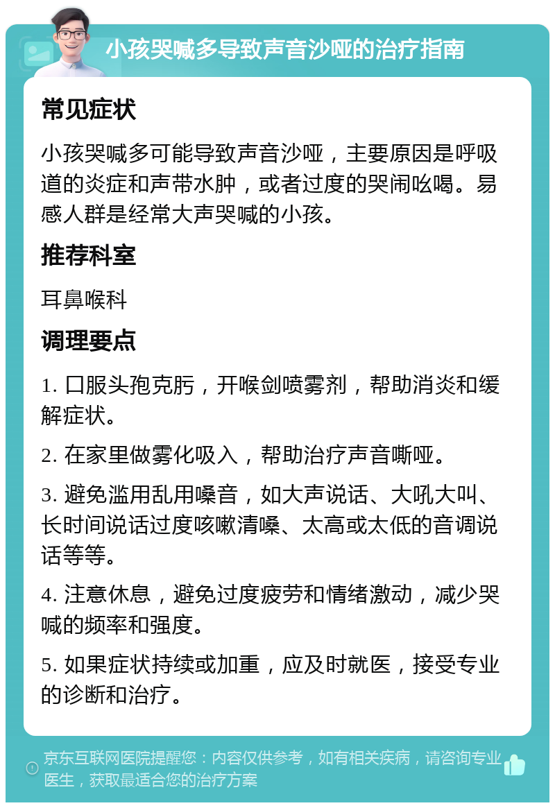 小孩哭喊多导致声音沙哑的治疗指南 常见症状 小孩哭喊多可能导致声音沙哑，主要原因是呼吸道的炎症和声带水肿，或者过度的哭闹吆喝。易感人群是经常大声哭喊的小孩。 推荐科室 耳鼻喉科 调理要点 1. 口服头孢克肟，开喉剑喷雾剂，帮助消炎和缓解症状。 2. 在家里做雾化吸入，帮助治疗声音嘶哑。 3. 避免滥用乱用嗓音，如大声说话、大吼大叫、长时间说话过度咳嗽清嗓、太高或太低的音调说话等等。 4. 注意休息，避免过度疲劳和情绪激动，减少哭喊的频率和强度。 5. 如果症状持续或加重，应及时就医，接受专业的诊断和治疗。