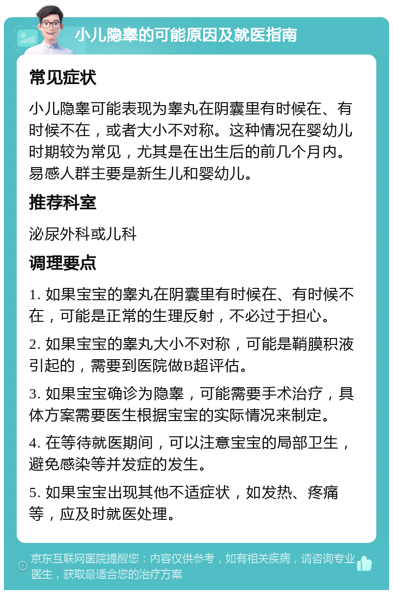 小儿隐睾的可能原因及就医指南 常见症状 小儿隐睾可能表现为睾丸在阴囊里有时候在、有时候不在，或者大小不对称。这种情况在婴幼儿时期较为常见，尤其是在出生后的前几个月内。易感人群主要是新生儿和婴幼儿。 推荐科室 泌尿外科或儿科 调理要点 1. 如果宝宝的睾丸在阴囊里有时候在、有时候不在，可能是正常的生理反射，不必过于担心。 2. 如果宝宝的睾丸大小不对称，可能是鞘膜积液引起的，需要到医院做B超评估。 3. 如果宝宝确诊为隐睾，可能需要手术治疗，具体方案需要医生根据宝宝的实际情况来制定。 4. 在等待就医期间，可以注意宝宝的局部卫生，避免感染等并发症的发生。 5. 如果宝宝出现其他不适症状，如发热、疼痛等，应及时就医处理。